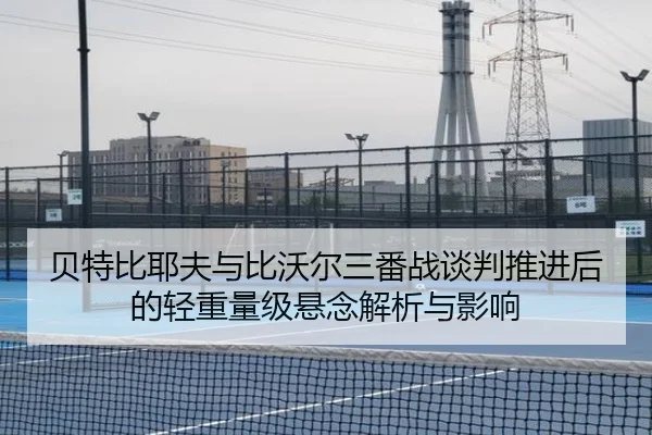 贝特比耶夫与比沃尔三番战谈判推进后的轻重量级悬念解析与影响