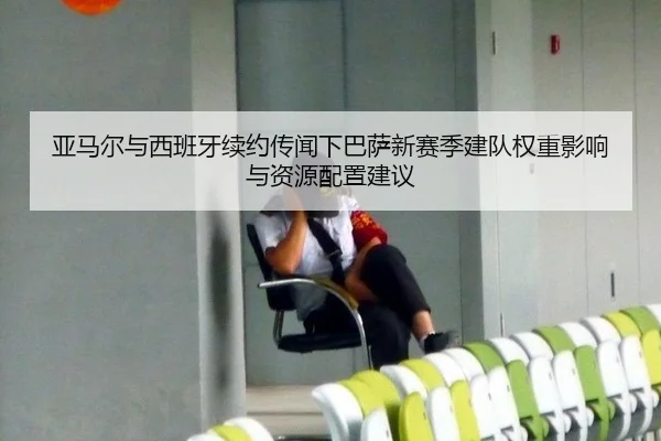 亚马尔与西班牙续约传闻下巴萨新赛季建队权重影响与资源配置建议